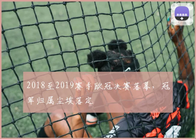2018至2019赛季欧冠决赛落幕,冠军归属尘埃落定