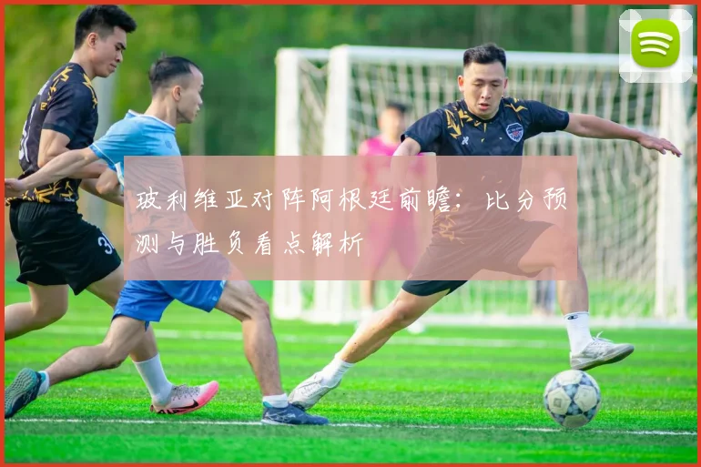 玻利维亚对阵阿根廷前瞻：比分预测与胜负看点解析
